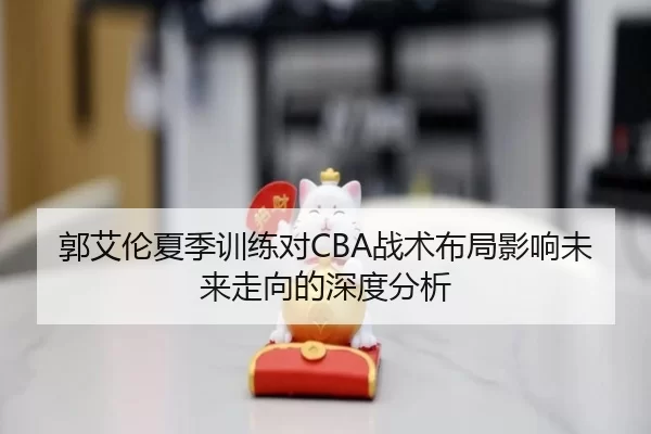 郭艾伦夏季训练对CBA战术布局影响未来走向的深度分析