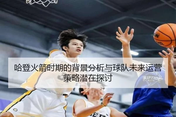 哈登火箭时期的背景分析与球队未来运营策略潜在探讨